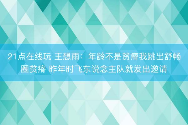 21点在线玩 王想雨:年龄不是贫瘠我跳出舒畅圈贫瘠 昨年时飞东说念主队就发出邀请