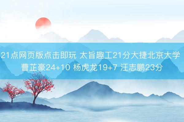21点网页版点击即玩 太旨趣工21分大捷北京大学 曹芷豪24+10 杨虎龙19+7 汪志鹏23分