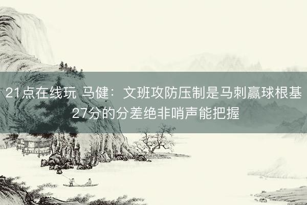 21点在线玩 马健：文班攻防压制是马刺赢球根基 27分的分差绝非哨声能把握