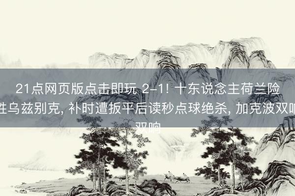 21点网页版点击即玩 2-1! 十东说念主荷兰险胜乌兹别克， 补时遭扳平后读秒点球绝杀， 加克波双响