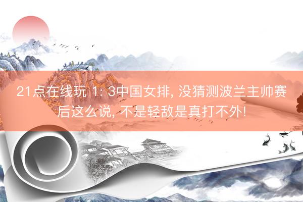 21点在线玩 1: 3中国女排， 没猜测波兰主帅赛后这么说， 不是轻敌是真打不外!