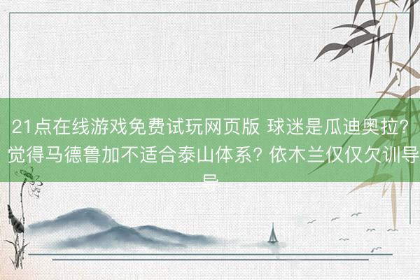 21点在线游戏免费试玩网页版 球迷是瓜迪奥拉? 觉得马德鲁加不适合泰山体系? 依木兰仅仅欠训导