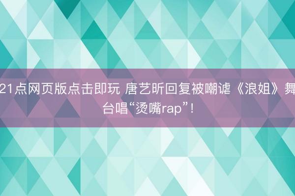 21点网页版点击即玩 唐艺昕回复被嘲谑《浪姐》舞台唱“烫嘴rap”！