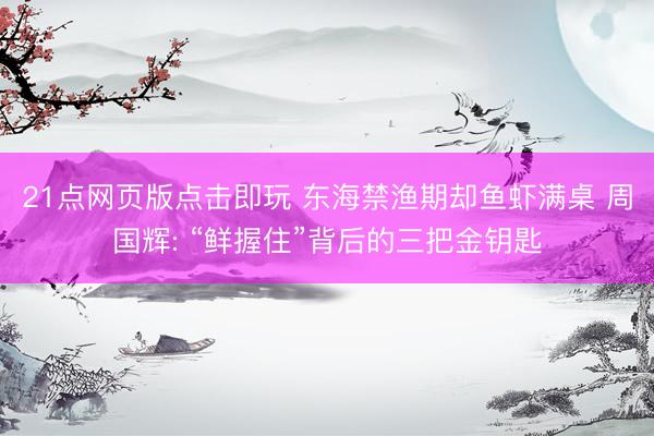 21点网页版点击即玩 东海禁渔期却鱼虾满桌 周国辉: “鲜握住”背后的三把金钥匙