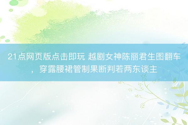 21点网页版点击即玩 越剧女神陈丽君生图翻车，穿露腰裙管制果断判若两东谈主