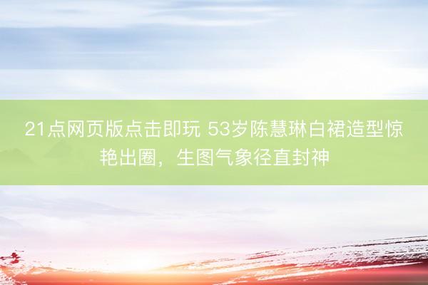 21点网页版点击即玩 53岁陈慧琳白裙造型惊艳出圈，生图气象径直封神