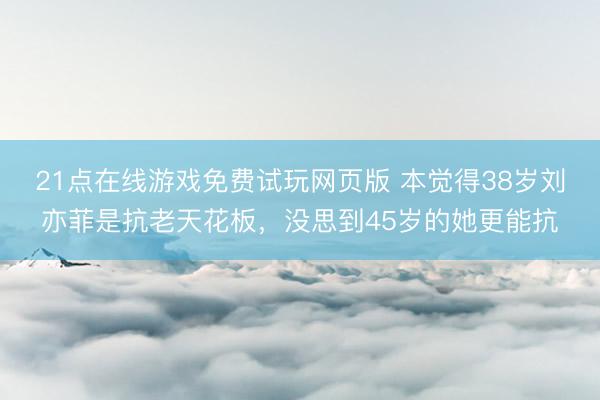 21点在线游戏免费试玩网页版 本觉得38岁刘亦菲是抗老天花板，没思到45岁的她更能抗