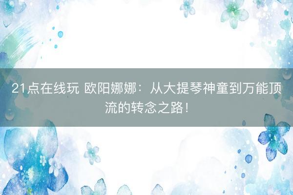 21点在线玩 欧阳娜娜：从大提琴神童到万能顶流的转念之路！
