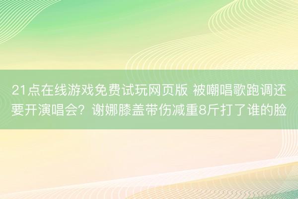 21点在线游戏免费试玩网页版 被嘲唱歌跑调还要开演唱会？谢娜膝盖带伤减重8斤打了谁的脸