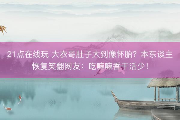 21点在线玩 大衣哥肚子大到像怀胎？本东谈主恢复笑翻网友：吃嘛嘛香干活少！