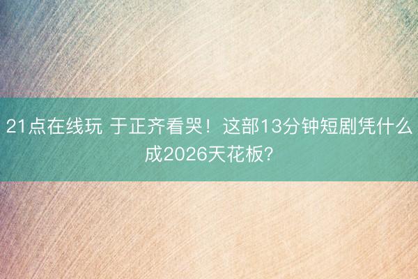 21点在线玩 于正齐看哭！这部13分钟短剧凭什么成2026天花板？