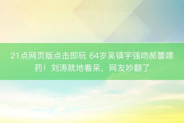 21点网页版点击即玩 64岁吴镇宇强吻郝蕾喂药！刘涛就地看呆，网友吵翻了