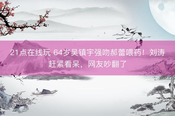 21点在线玩 64岁吴镇宇强吻郝蕾喂药！刘涛赶紧看呆，网友吵翻了