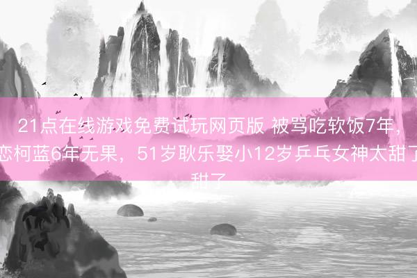 21点在线游戏免费试玩网页版 被骂吃软饭7年，恋柯蓝6年无果，51岁耿乐娶小12岁乒乓女神太甜了