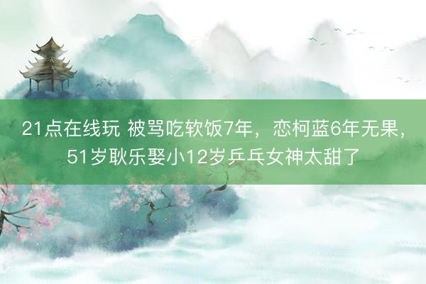 21点在线玩 被骂吃软饭7年，恋柯蓝6年无果，51岁耿乐娶小12岁乒乓女神太甜了