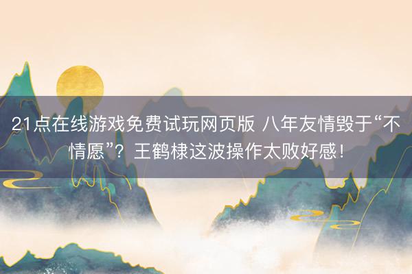 21点在线游戏免费试玩网页版 八年友情毁于“不情愿”？王鹤棣这波操作太败好感！