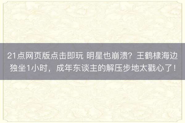 21点网页版点击即玩 明星也崩溃？王鹤棣海边独坐1小时，成年东谈主的解压步地太戳心了！