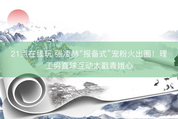 21点在线玩 张凌赫“报备式”宠粉火出圈！理工男直球互动太戳青娥心
