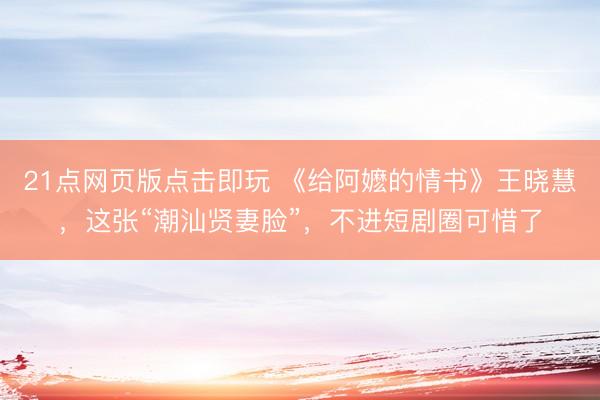 21点网页版点击即玩 《给阿嬷的情书》王晓慧，这张“潮汕贤妻脸”，不进短剧圈可惜了