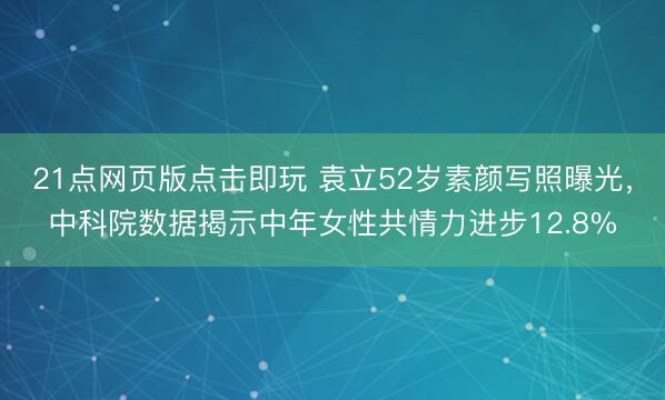 21点网页版点击即玩 袁立52岁素颜写照曝光,中科院数据揭示中年女性共情力进步12.8%