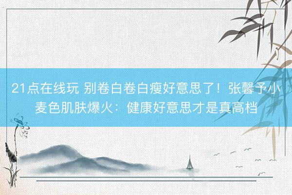 21点在线玩 别卷白卷白瘦好意思了！张馨予小麦色肌肤爆火：健康好意思才是真高档
