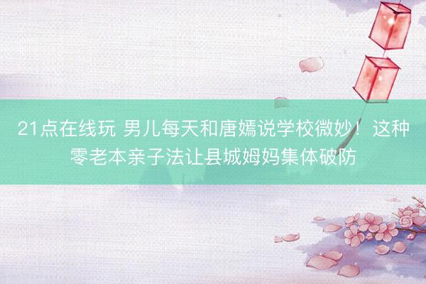 21点在线玩 男儿每天和唐嫣说学校微妙！这种零老本亲子法让县城姆妈集体破防
