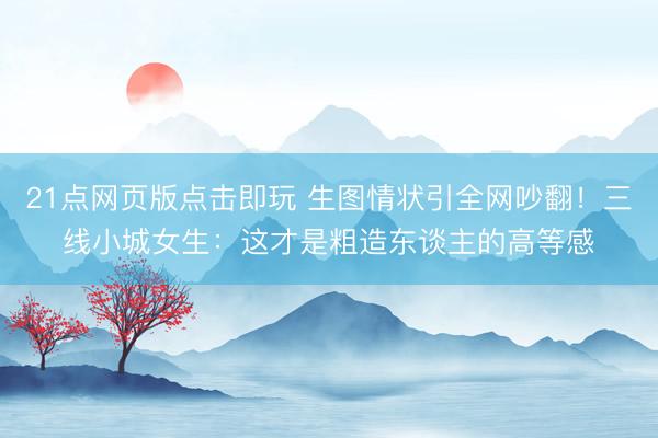 21点网页版点击即玩 生图情状引全网吵翻！三线小城女生：这才是粗造东谈主的高等感