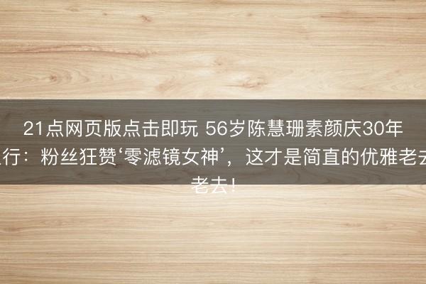 21点网页版点击即玩 56岁陈慧珊素颜庆30年入行：粉丝狂赞‘零滤镜女神’，这才是简直的优雅老去！