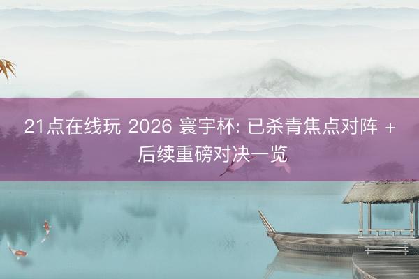 21点在线玩 2026 寰宇杯: 已杀青焦点对阵 + 后续重磅对决一览