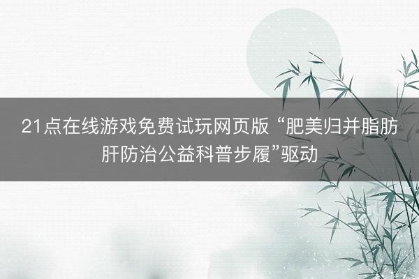21点在线游戏免费试玩网页版 “肥美归并脂肪肝防治公益科普步履”驱动