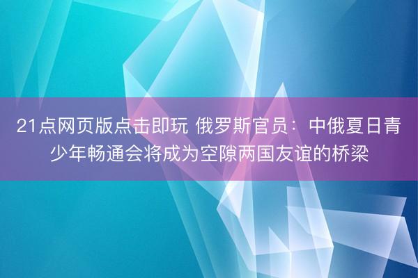 21点网页版点击即玩 俄罗斯官员：中俄夏日青少年畅通会将成为空隙两国友谊的桥梁