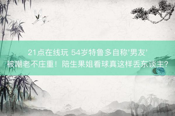 21点在线玩 54岁特鲁多自称'男友'被嘲老不庄重！陪生果姐看球真这样丢东谈主？