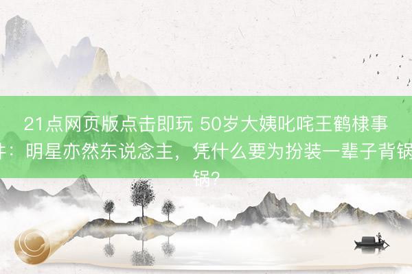21点网页版点击即玩 50岁大姨叱咤王鹤棣事件：明星亦然东说念主，凭什么要为扮装一辈子背锅？