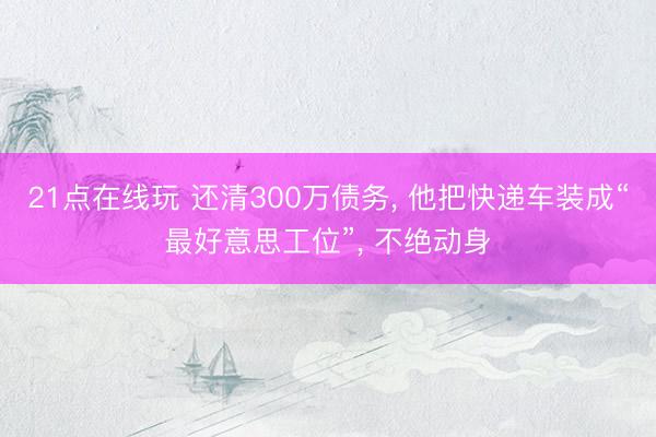 21点在线玩 还清300万债务， 他把快递车装成“最好意思工位”， 不绝动身