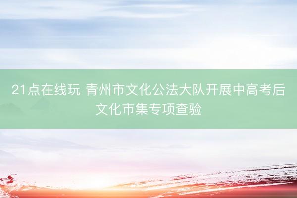 21点在线玩 青州市文化公法大队开展中高考后文化市集专项查验